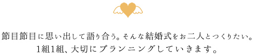 節目節目に思い出して語り合う。そんな結婚式をお二人とつくりたい。1組1組、大切にプランニングしていきます。