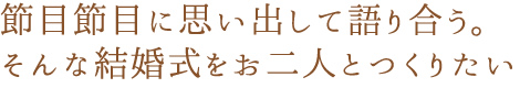 節目節目に思い出して語り合う。そんな結婚式をお二人とつくりたい。